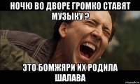 ночю во дворе громко ставят музыку ? это бомжяри их родила шалава