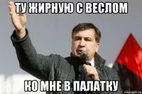 ту жирную с веслом ко мне в палатку