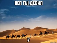 кеп ты дебил у