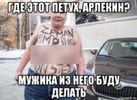 где этот петух, арлекин? мужика из него буду делать