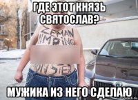 где этот князь святослав? мужика из него сделаю