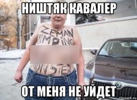 ништяк кавалер от меня не уйдет