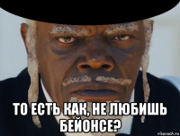  то есть как, не любишь бейонсе?