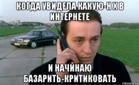 когда увидела какую-н х в интернете и начинаю базарить-критиковать