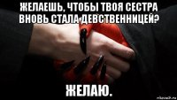 желаешь, чтобы твоя сестра вновь стала девственницей? желаю.
