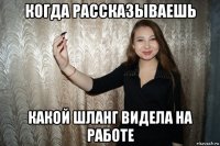 когда рассказываешь какой шланг видела на работе