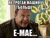 не трогай машину больше е-мае...