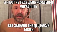 а я вот не буду день рожденья справлять все заебало пиздец нахуй блять