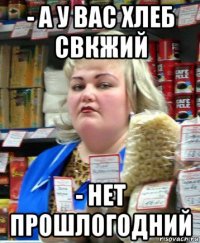 - а у вас хлеб свкжий - нет прошлогодний