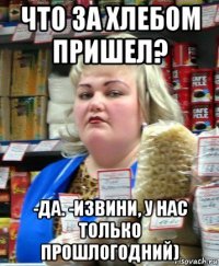 что за хлебом пришел? -да. -извини, у нас только прошлогодний)