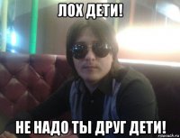лох дети! не надо ты друг дети!
