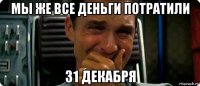 мы же все деньги потратили 31 декабря