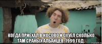  когда приехал в косово и охуел сколько там сраных албанцев, 1999 год.