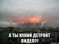  а ты ихний детройт видел?!