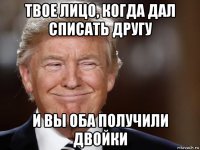 твое лицо, когда дал списать другу и вы оба получили двойки