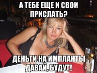 а тебе еще и свои прислать? деньги на импланты давай, будут!