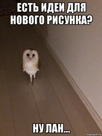 есть идеи для нового рисунка? ну лан...