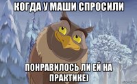когда у маши спросили понравилось ли ей на практике)