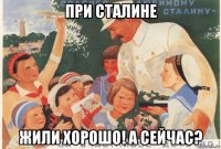 при сталине жили хорошо! а сейчас?