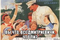  вы что, все дмитриевичи, что ли?