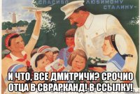  и что, все дмитричи? срочио отца в сврарканд! в ссылку!