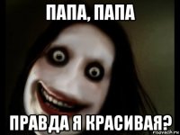 папа, папа правда я красивая?