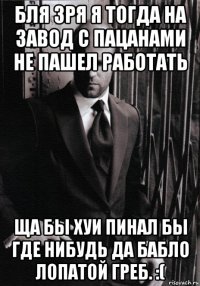 бля зря я тогда на завод с пацанами не пашел работать ща бы хуи пинал бы где нибудь да бабло лопатой греб. :(