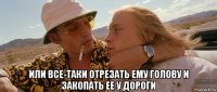  или все-таки отрезать ему голову и закопать ее у дороги