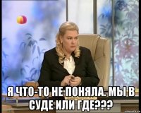  я что-то не поняла. мы в суде или где???