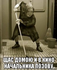 щас домою и в кино начальника позову