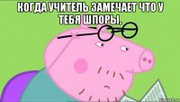 когда учитель замечает что у тебя шпоры. 