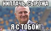 ниплачь, сырожа я с тобой!