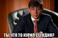  ты что то курил сегодня?