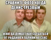 сравните фото когда денис трезвый и когда думает как сьебаться от родаков к парням на секс