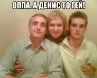 оппа. а денис то гей! 