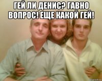 гей ли денис? гавно вопрос! еще какой гей! 