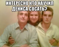 интересно кто научил дениса сосать? 