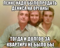 ленке надо было продать дениса на органы тогда и долгов за квартиру не было бы