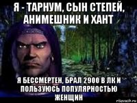 я - тарнум, сын степей, анимешник и хант я бессмертен, брал 2900 в лк и пользуюсь популярностью женщин