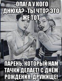 -опа! а у кого днюха? -ты что? это же тот парень, который нам тачки делает! с днём рождения, дружище!
