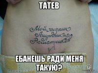 татев ебанешь ради меня такую?
