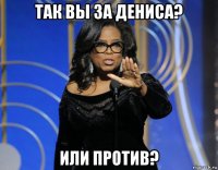 так вы за дениса? или против?
