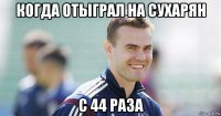 когда отыграл на сухарян с 44 раза