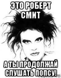 это роберт смит а ты продолжай слушать попсу!