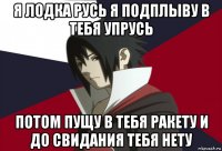я лодка русь я подплыву в тебя упрусь потом пущу в тебя ракету и до свидания тебя нету