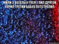 жили 3 весёлых гуся 1 пил другой курил третий бабку потстрелил 