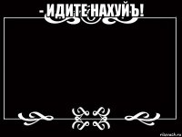 - идите нахуйъ! 
