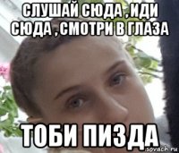 слушай сюда , иди сюда , смотри в глаза тоби пизда