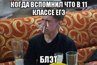 когда вспомнил что в 11 классе егэ блэт