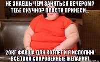 не знаешь чем заняться вечером? тебе скучно? просто принеси... 20кг фарша для котлет и я исполню все твои сокровенные желания!